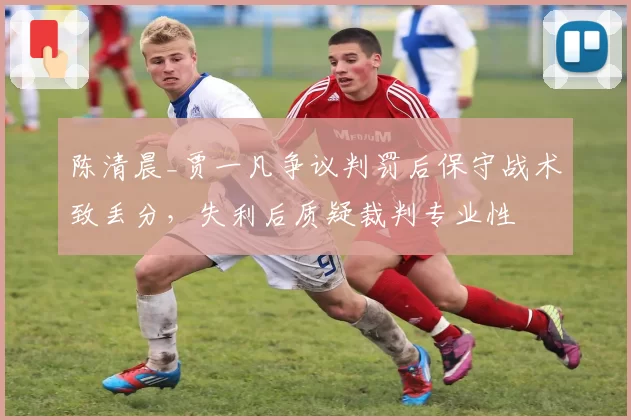 陈清晨_贾一凡争议判罚后保守战术致丢分,失利后质疑裁判专业性