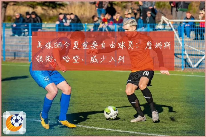 美媒晒今夏重要自由球员：詹姆斯领衔，哈登、威少入列