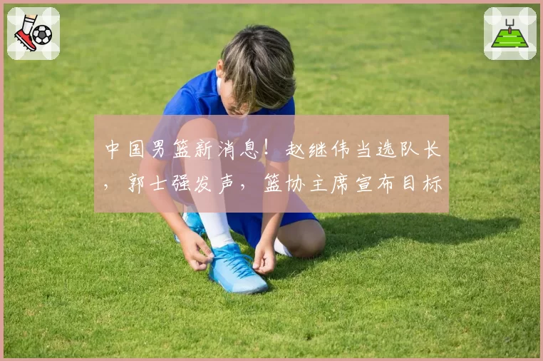 中国男篮新消息!赵继伟当选队长,郭士强发声,篮协主席宣布目标