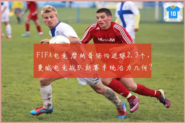 FIFA电竞 摩纳哥场均进球2.3个,曼城电竞战队新赛季统治力几何?