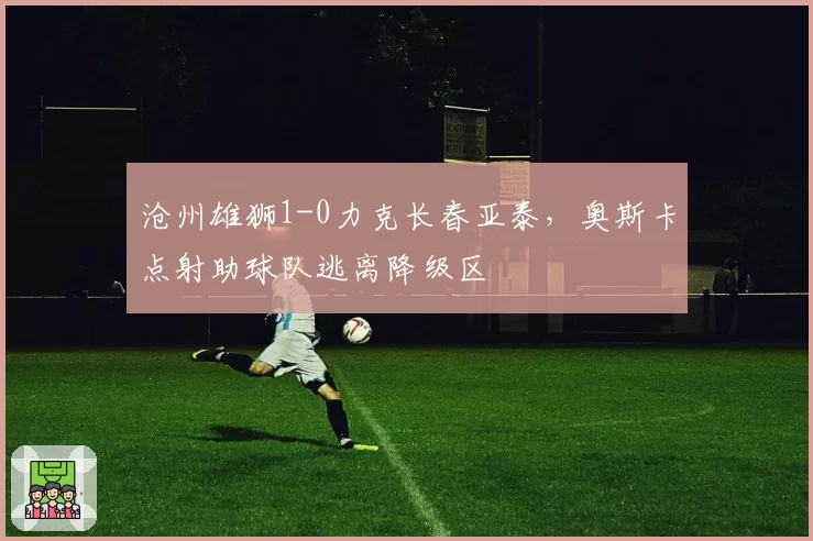 沧州雄狮1-0力克长春亚泰，奥斯卡点射助球队逃离降级区