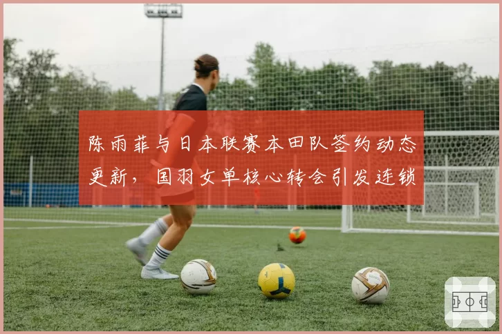 陈雨菲与日本联赛本田队签约动态更新,国羽女单核心转会引发连锁反应