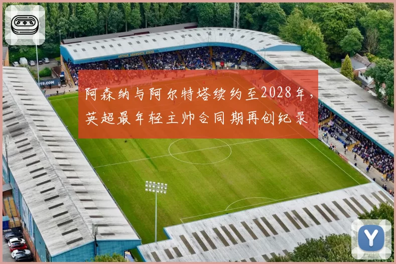 阿森纳与阿尔特塔续约至2028年,英超最年轻主帅合同期再创纪录
