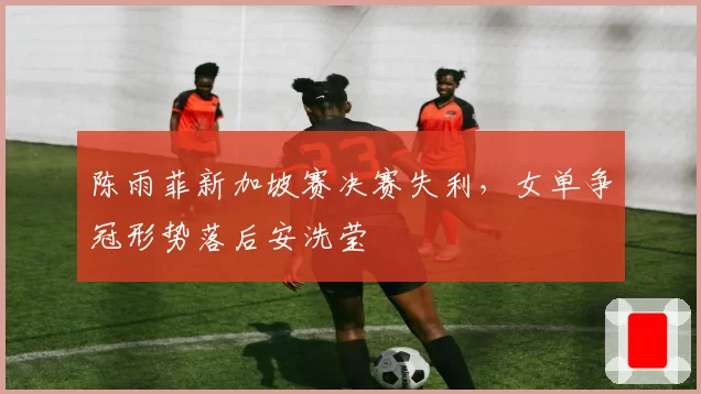 陈雨菲新加坡赛决赛失利，女单争冠形势落后安洗莹