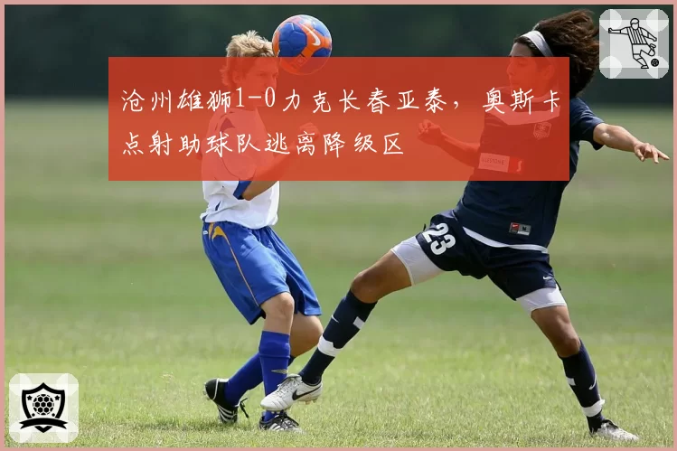沧州雄狮1-0力克长春亚泰，奥斯卡点射助球队逃离降级区