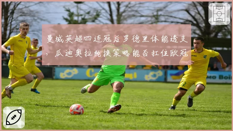 曼城英超四连冠后罗德里体能透支,瓜迪奥拉轮换策略能否扛住欧冠双线压力?