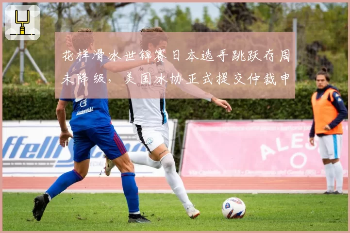 花样滑冰世锦赛日本选手跳跃存周未降级,美国冰协正式提交仲裁申诉