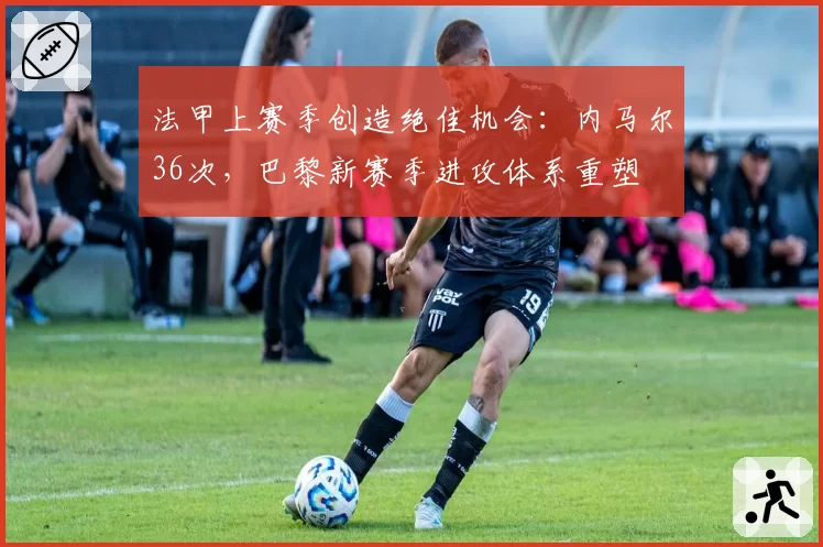 法甲上赛季创造绝佳机会:内马尔36次,巴黎新赛季进攻体系重塑