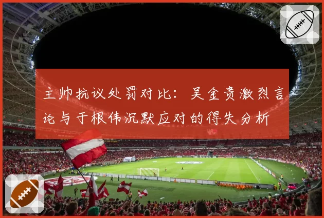 主帅抗议处罚对比：吴金贵激烈言论与于根伟沉默应对的得失分析