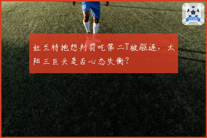 杜兰特抱怨判罚吃第二T被驱逐，太阳三巨头是否心态失衡？