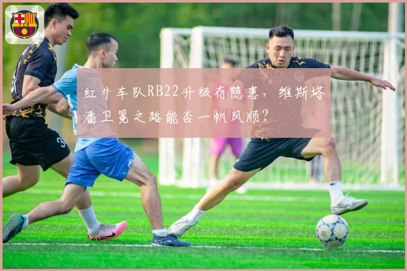 红牛车队RB22升级存隐患，维斯塔潘卫冕之路能否一帆风顺？