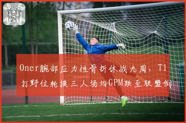 Oner腕部应力性骨折休战九周，T1打野位轮换三人场均GPM跌至联盟倒数