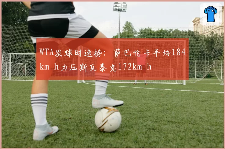 WTA发球时速榜：萨巴伦卡平均184km_h力压斯瓦泰克172km_h