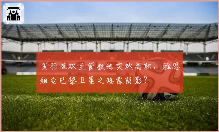 国羽混双主管教练突然离职,雅思组合巴黎卫冕之路蒙阴影?