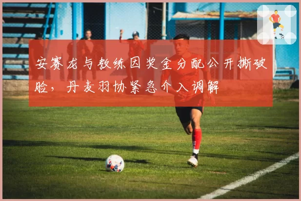 安赛龙与教练因奖金分配公开撕破脸,丹麦羽协紧急介入调解
