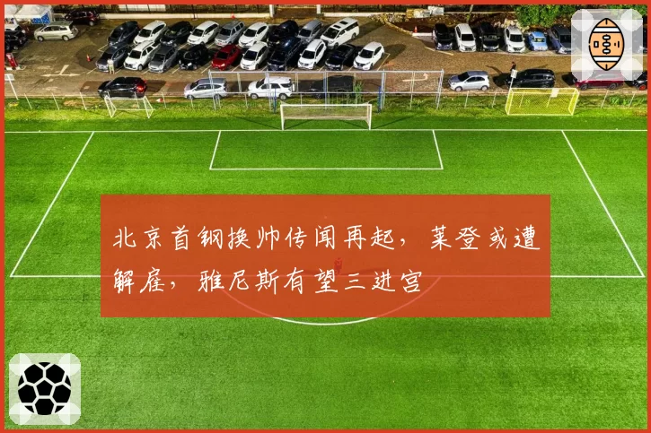 北京首钢换帅传闻再起，莱登或遭解雇，雅尼斯有望三进宫