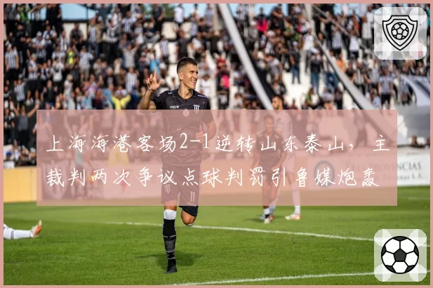 上海海港客场2-1逆转山东泰山,主裁判两次争议点球判罚引鲁媒炮轰