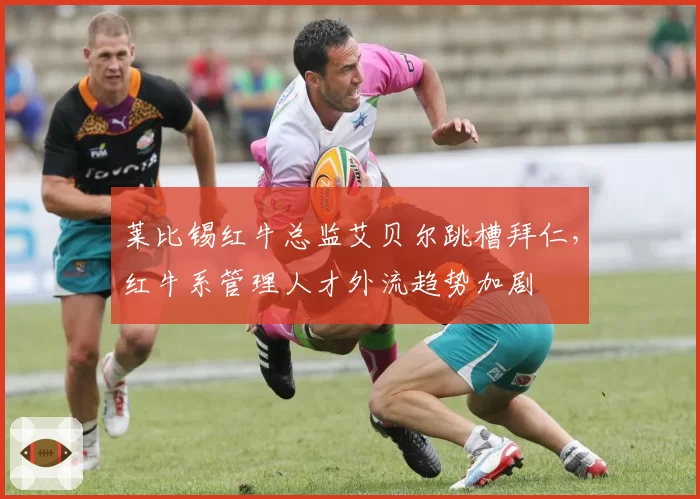 莱比锡红牛总监艾贝尔跳槽拜仁，红牛系管理人才外流趋势加剧
