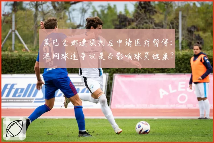 莱巴金娜遭误判后申请医疗暂停：温网球速争议是否影响球员健康？