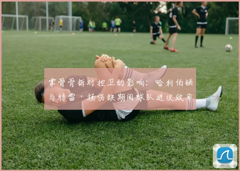 掌骨骨折对控卫的影响：哈利伯顿与特雷·杨伤缺期间球队进攻效率滑坡对比