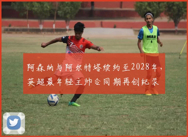 阿森纳与阿尔特塔续约至2028年,英超最年轻主帅合同期再创纪录
