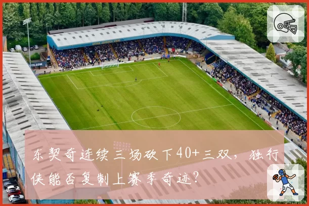 东契奇连续三场砍下40+三双，独行侠能否复制上赛季奇迹？