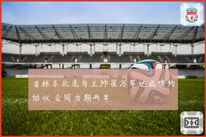 吉林东北虎与主帅崔万军达成续约协议 合同为期两年