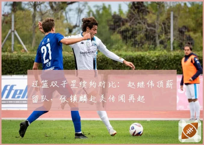 辽篮双子星续约对比：赵继伟顶薪留队，张镇麟赴美传闻再起