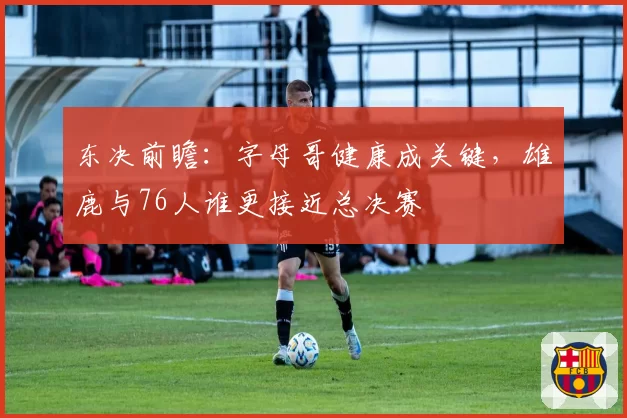 东决前瞻：字母哥健康成关键，雄鹿与76人谁更接近总决赛