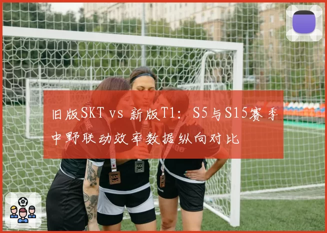 旧版SKT vs 新版T1：S5与S15赛季中野联动效率数据纵向对比