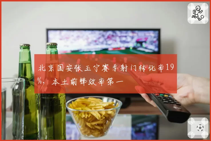 北京国安张玉宁赛季射门转化率19%,本土前锋效率第一