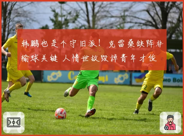 韩鹏也是个守旧派！克雷桑缺阵非输球关键 人情世故毁掉青年才俊