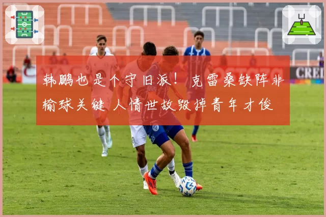 韩鹏也是个守旧派！克雷桑缺阵非输球关键 人情世故毁掉青年才俊