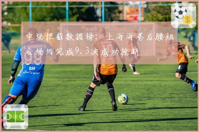 中场拦截数据榜：上海海港后腰组合场均完成9.3次成功抢断