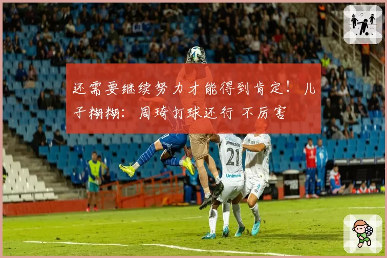 还需要继续努力才能得到肯定！儿子糊糊：周琦打球还行 不厉害