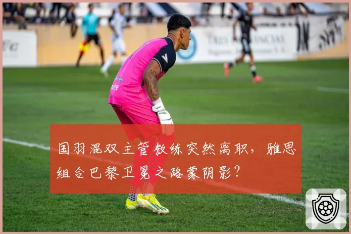 国羽混双主管教练突然离职,雅思组合巴黎卫冕之路蒙阴影?