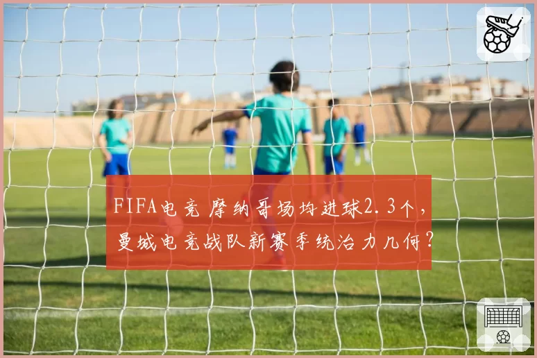FIFA电竞 摩纳哥场均进球2.3个,曼城电竞战队新赛季统治力几何?
