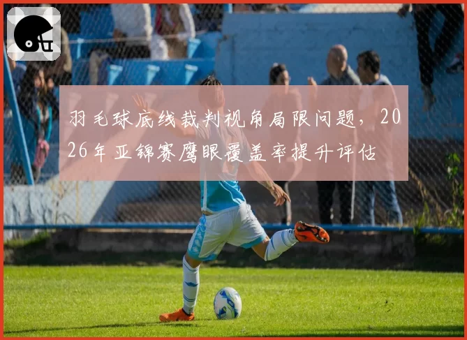 羽毛球底线裁判视角局限问题，2026年亚锦赛鹰眼覆盖率提升评估