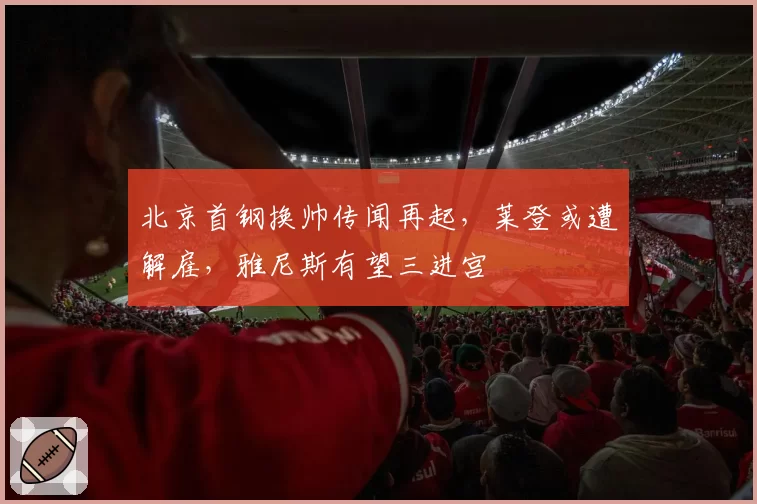 北京首钢换帅传闻再起，莱登或遭解雇，雅尼斯有望三进宫