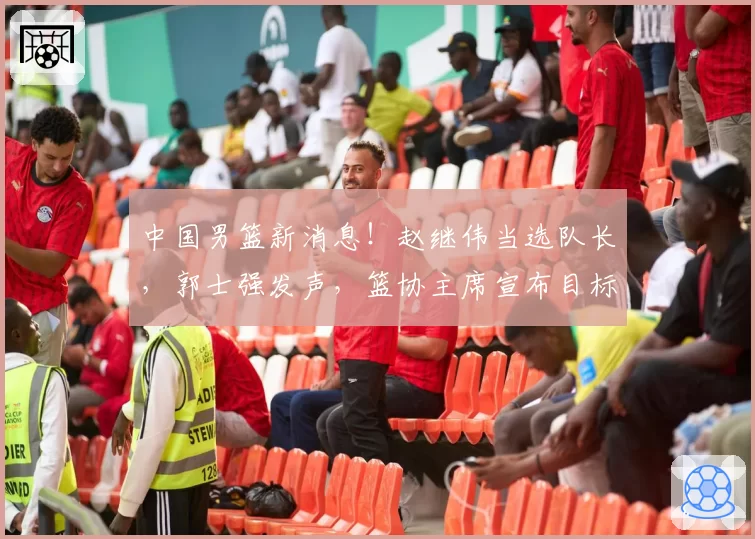 中国男篮新消息!赵继伟当选队长,郭士强发声,篮协主席宣布目标