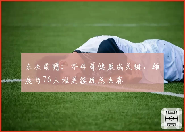 东决前瞻：字母哥健康成关键，雄鹿与76人谁更接近总决赛