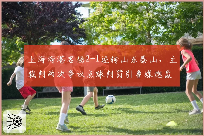 上海海港客场2-1逆转山东泰山,主裁判两次争议点球判罚引鲁媒炮轰