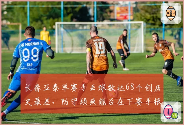 长春亚泰单赛季丢球数达68个创历史最差,防守顽疾能否在下赛季根治?