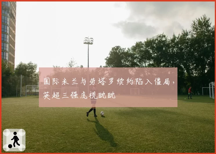 国际米兰与劳塔罗续约陷入僵局,英超三强虎视眈眈