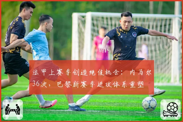 法甲上赛季创造绝佳机会:内马尔36次,巴黎新赛季进攻体系重塑