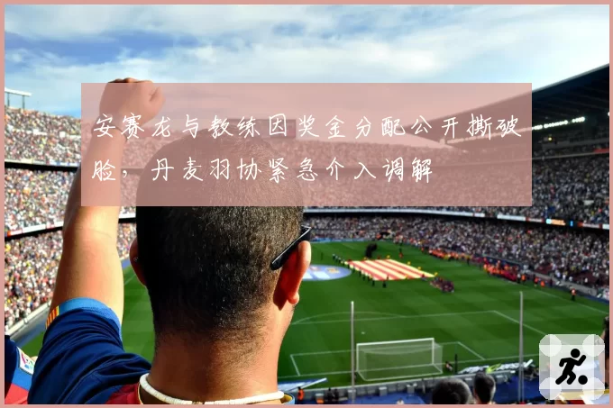 安赛龙与教练因奖金分配公开撕破脸,丹麦羽协紧急介入调解