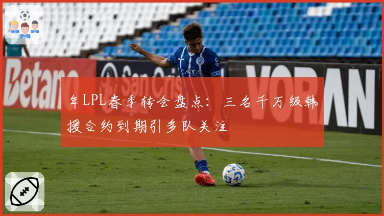 年LPL春季转会盘点：三名千万级韩援合约到期引多队关注