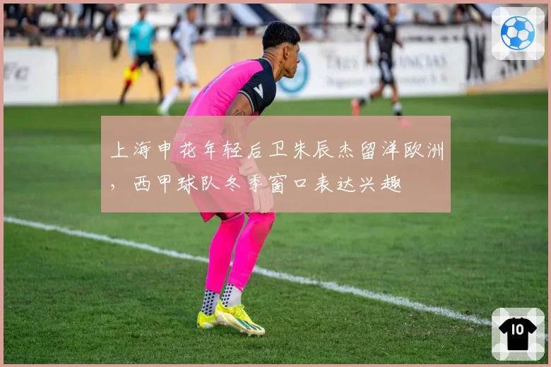 上海申花年轻后卫朱辰杰留洋欧洲,西甲球队冬季窗口表达兴趣