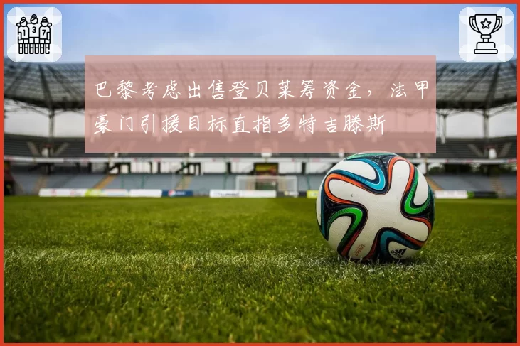 巴黎考虑出售登贝莱筹资金,法甲豪门引援目标直指多特吉滕斯