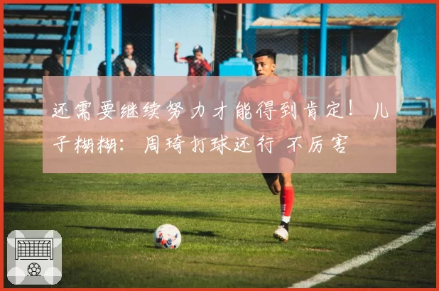 还需要继续努力才能得到肯定！儿子糊糊：周琦打球还行 不厉害